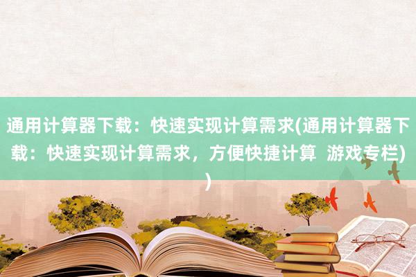 通用计算器下载：快速实现计算需求(通用计算器下载：快速实现计算需求，方便快捷计算  游戏专栏)